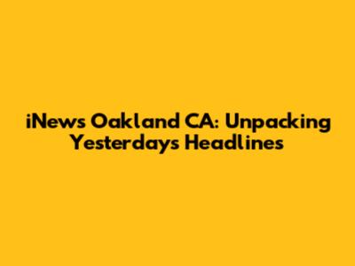 iNews Oakland CA: Unpacking Yesterday's Headlines