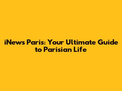iNews Paris: Your Ultimate Guide to Parisian Life