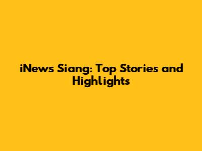 iNews Siang: Top Stories and Highlights
