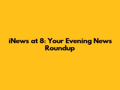 iNews at 8: Your Evening News Roundup