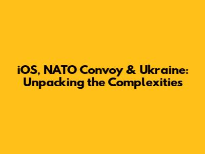 iOS, NATO Convoy & Ukraine: Unpacking the Complexities