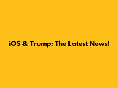iOS & Trump: The Latest News!