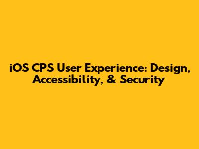 iOS CPS User Experience: Design, Accessibility, & Security