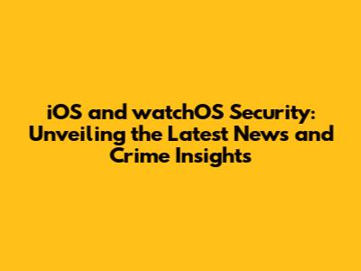 iOS and watchOS Security: Unveiling the Latest News and Crime Insights