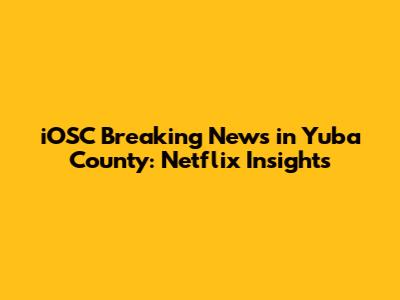 iOSC Breaking News in Yuba County: Netflix Insights