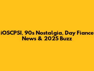 iOSCPSI, 90s Nostalgia, Day Fiance News & 2025 Buzz