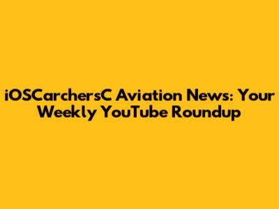 iOSCarchersC Aviation News: Your Weekly YouTube Roundup
