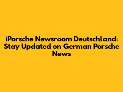 iPorsche Newsroom Deutschland: Stay Updated on German Porsche News