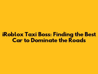 iRoblox Taxi Boss: Finding the Best Car to Dominate the Roads