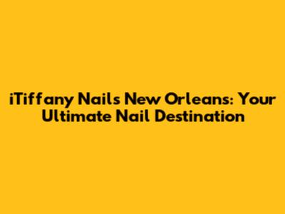 iTiffany Nails New Orleans: Your Ultimate Nail Destination