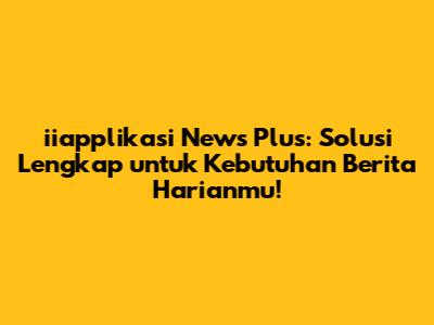 iiapplikasi News Plus: Solusi Lengkap untuk Kebutuhan Berita Harianmu!