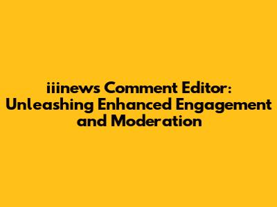 iiinews Comment Editor: Unleashing Enhanced Engagement and Moderation