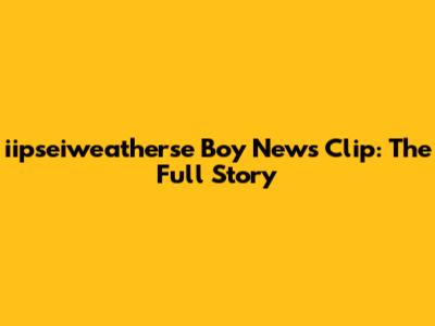 iipseiweatherse Boy News Clip: The Full Story