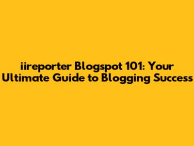 iireporter Blogspot 101: Your Ultimate Guide to Blogging Success