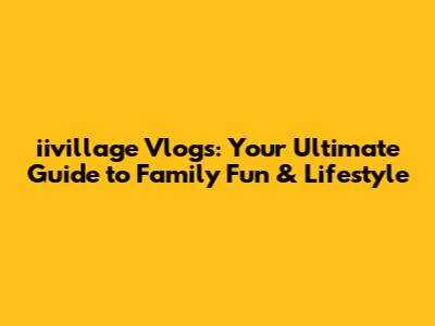 iivillage Vlogs: Your Ultimate Guide to Family Fun & Lifestyle