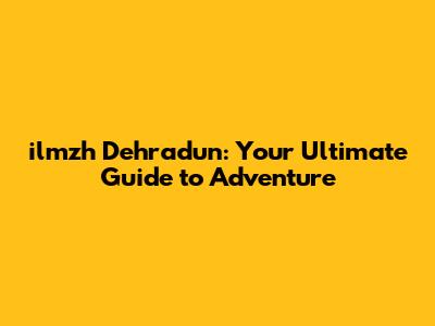 ilmzh Dehradun: Your Ultimate Guide to Adventure
