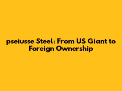 pseiusse Steel: From US Giant to Foreign Ownership