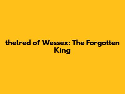 thelred of Wessex: The Forgotten King