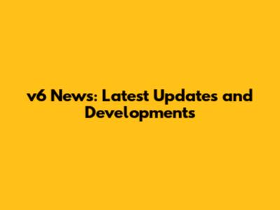 v6 News: Latest Updates and Developments