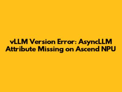 vLLM Version Error: AsyncLLM Attribute Missing on Ascend NPU